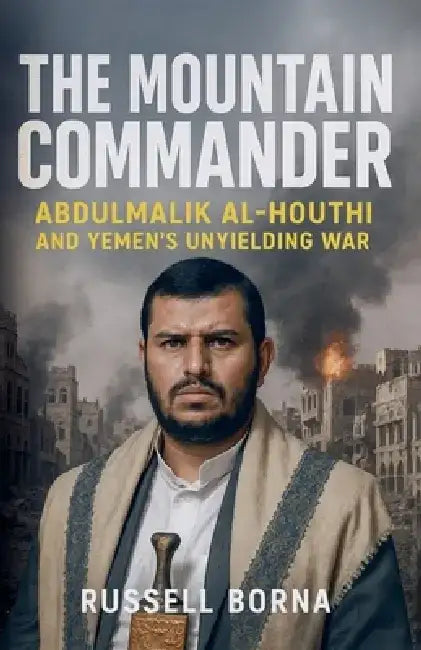 The Mountain Commander: Abdulmalik al-Houthi and Yemen's Unyielding War by Russell Borna