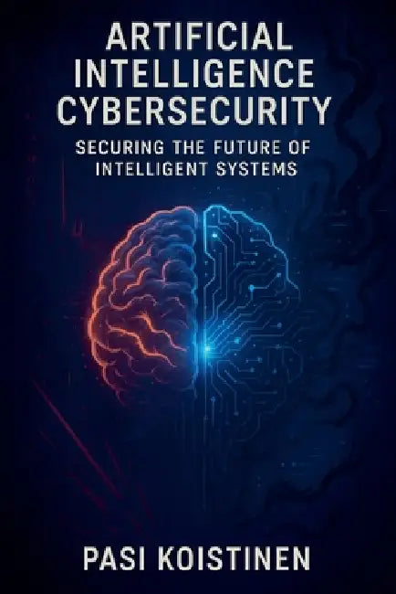 Artificial Intelligence Cybersecurity: Securing the Future of Intelligent Systems by Pasi Koistinen