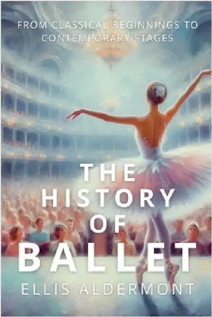 The History of Ballet: From Classical Beginnings to Contemporary Stages by Ellis Aldermont
