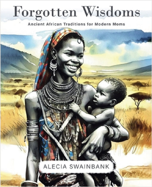 Forgotten Wisdoms: Ancient African Traditions for Modern Moms by Alecia Swainbank