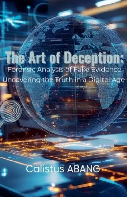 The Art of Deception: Forensic Analysis of Fake Evidence. Uncovering the Truth in a Digital Age by Calistus Abang