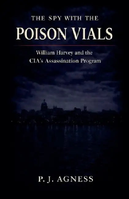 The Spy With the Poison Vials: William Harvey and the CIA's Assassination Program by P. J. Agness