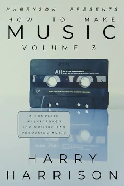 Harryson Presents How To Make Music: Volume 3: A Complete Walkthrough For Writing And Producing Music by Harry Harrison