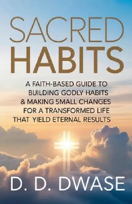 Sacred Habits: A Faith-Based Guide To Building Godly Habits & Making Small Changes For A Transformed Life That Yield Eternal Results by D. D. Dwase