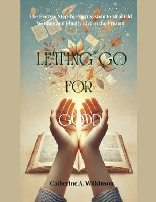 Letting Go for Good: The Proven, Step-by-Step System to Heal Old Wounds and Finally Live in the Present by Catherine A. Wilkinson