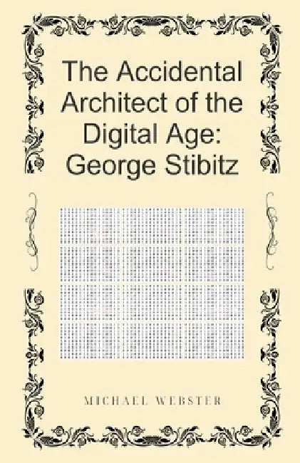 The Accidental Architect of the Digital Age: George Stibitz by Michael Webster
