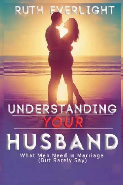Understanding Your Husband: What Men Need in Marriage (But Rarely Say) by Ruth Everlight