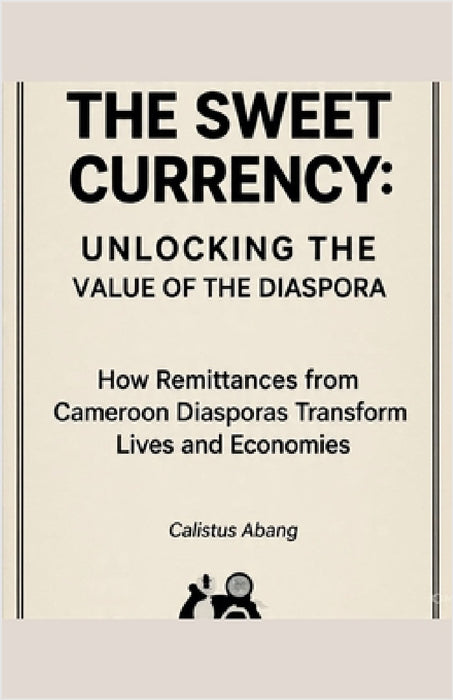 The Sweet Currency: UNLOCKING THE VALUE OF THE DIASPORA. How Remittances from Cameroon Diasporas Transform Lives and Economies by Abang Calistus Mvo