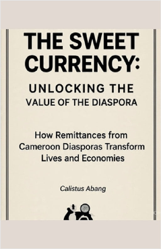 The Sweet Currency: UNLOCKING THE VALUE OF THE DIASPORA. How Remittances from Cameroon Diasporas Transform Lives and Economies by Abang Calistus Mvo
