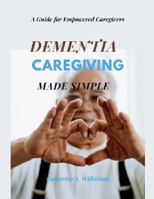 Dementia Caregiving Made Simple: A Guide for Empowered Caregivers by Catherine A. Wilkinson