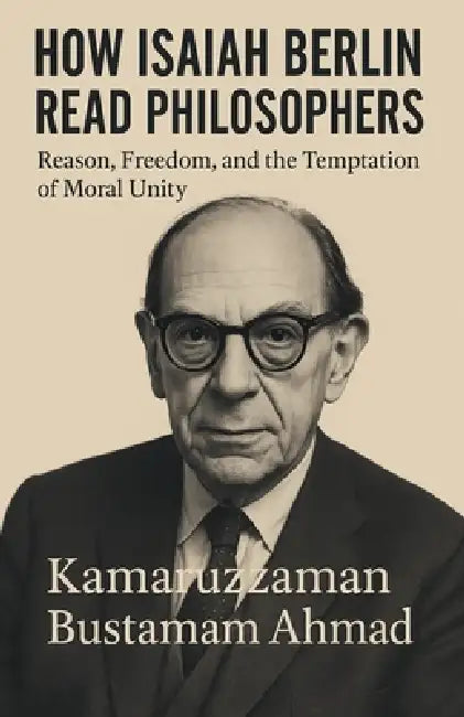 How Isaiah Berlin Read Philosophers: Reason, Freedom, and the Temptation of Moral Unity by Kamaruzzaman Bustamam Ahmad