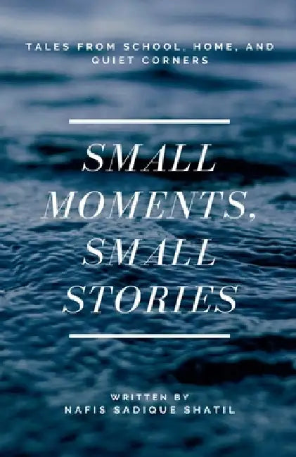 Small Moments, Small Stories: Tales from School, Home, and Quiet Corners by Nafis Sadique Shatil