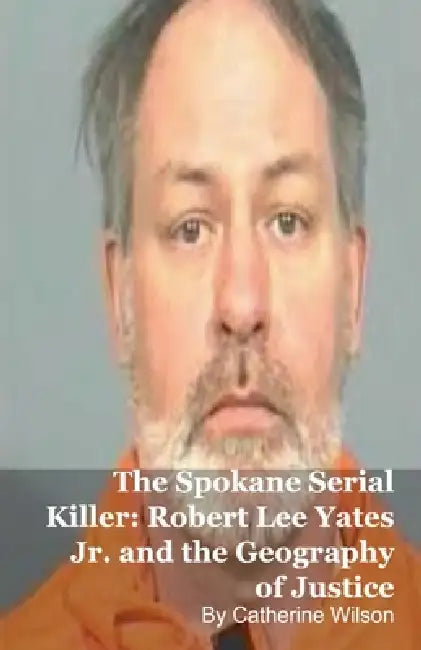 The Spokane Serial Killer: Robert Lee Yates Jr. and the Geography of Justice by Catherine Wilson