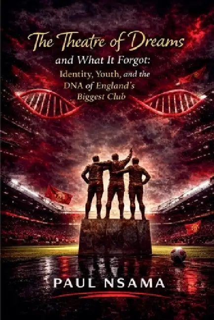 The Theatre of Dreams and What It Forgot: Identity, Youth, and the DNA of England's Biggest Club by Paul Nsama