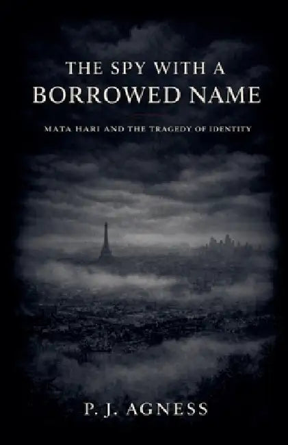 The Spy With a Borrowed Name: Mata Hari and the Tragedy of Identity by P. J. Agness