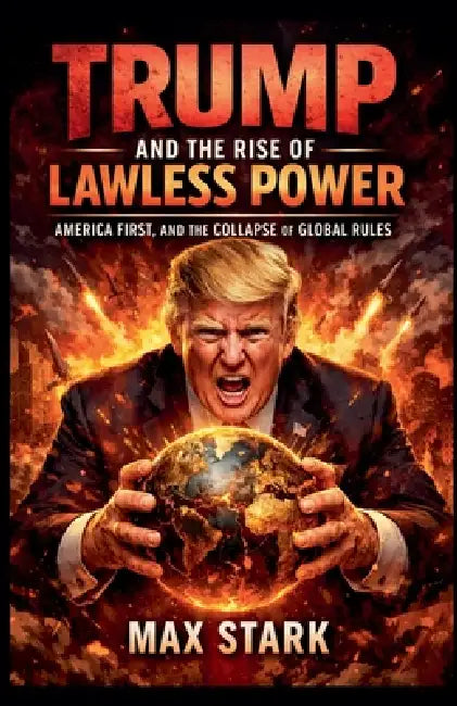 Trump and the Rise of Lawless Power America First, and the Collapse of Global Rules. by Max Stark