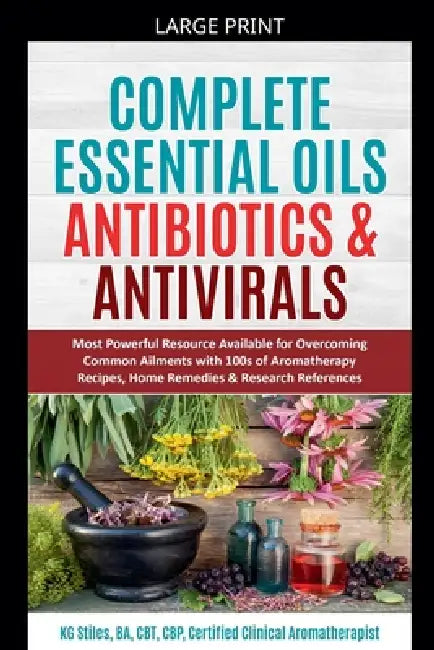 Complete Essential Oil Antibiotics & Antivirals: Most Powerful Resource Available for Overcoming Ailments with 100s of Aromatherapy Recipes, Home Reme by Kg Stiles