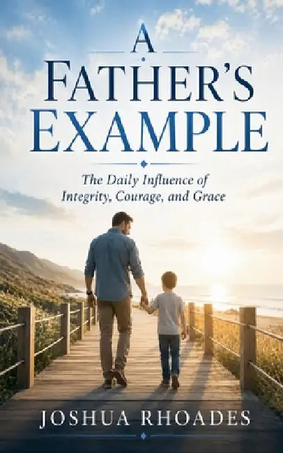 A Father's Example - The Daily Influence of Integrity, Courage, and Grace by Joshua Rhoades