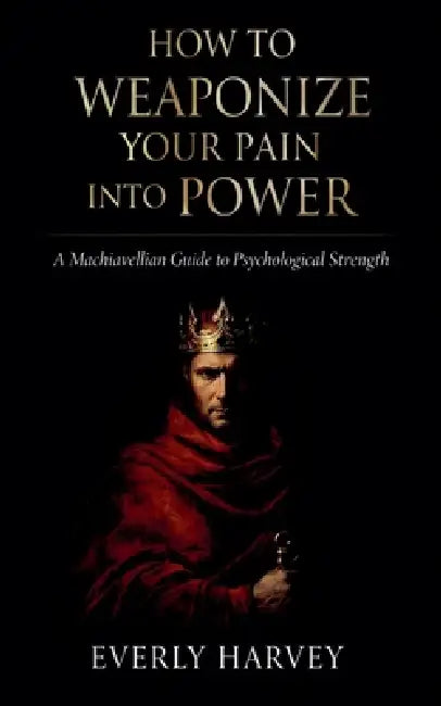 How to Weaponize Your Pain Into Power: A Machiavellian Guide to Psychological Strength by Everly Harvey