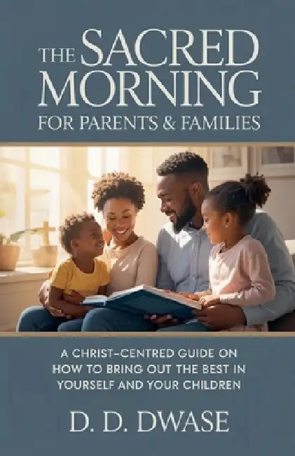 The Sacred Morning For Parents & Families: A Christ-Centred Guide On How To Bring Out The Best In Yourself And Your Children by D. D. Dwase