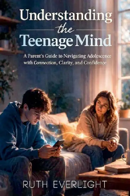 Understanding the Teenage Mind: A Parent's Guide to Navigating Adolescence with Connection, Clarity, and Confidence by Ruth Everlight
