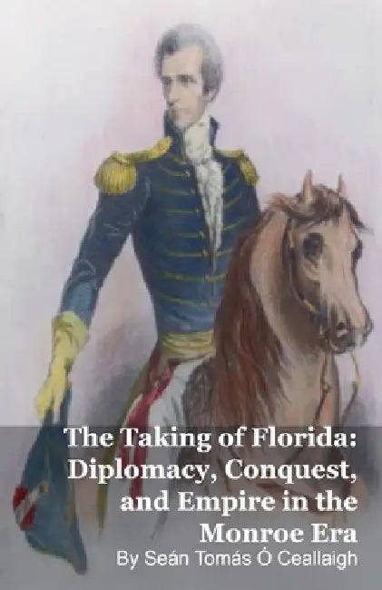 The Taking of Florida: Diplomacy, Conquest, and Empire in the Monroe Era by Seán Tomás Ó. Ceallaigh