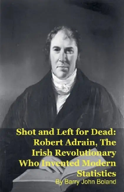 Shot and Left for Dead: Robert Adrain, The Irish Revolutionary Who Invented Modern Statistics by Barry John Boland