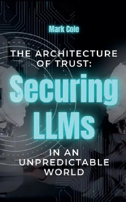 The Architecture of Trust: Securing LLMs in an Unpredictable World by Mark Cole