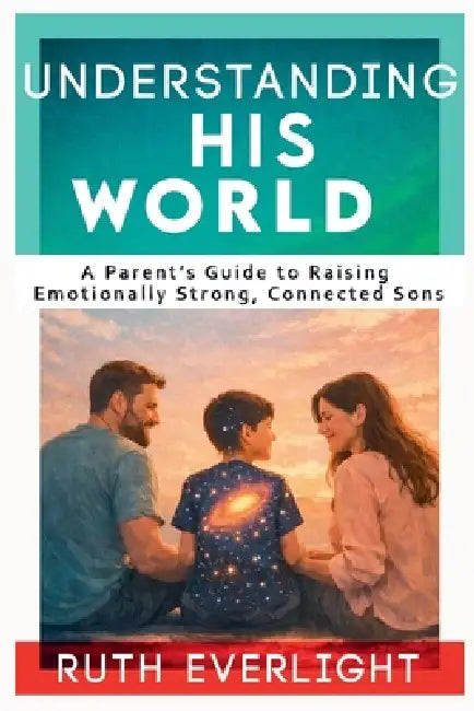 Understanding His World: A Parent's Guide to Raising Emotionally Strong, Connected Sons by Ruth Everlight