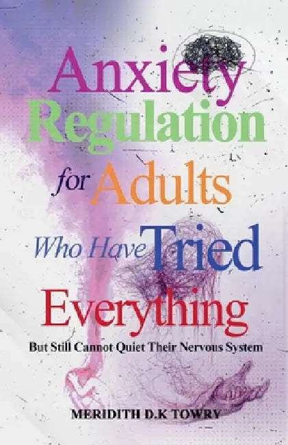 Anxiety Regulation for Adults Who Have Tried Everything But Still Cannot Quiet Their Nervous System by Meridith D. K. Towry