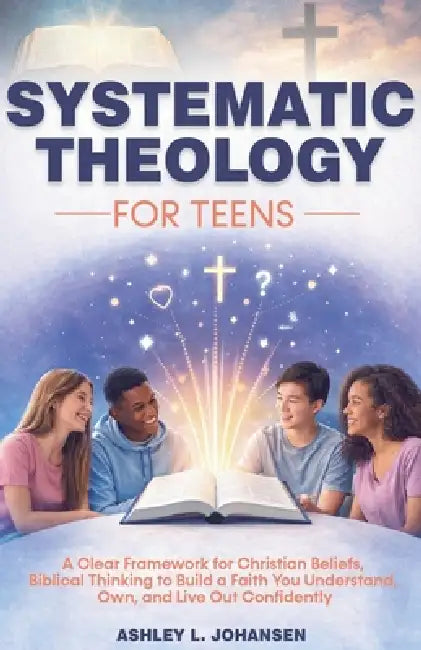 Systematic Theology For Teens For A Clear Framework for Christian Beliefs and Biblical Thinking by Ashley L. Johansen