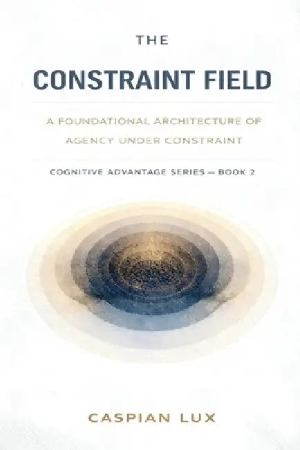 The Constraint Field: A Foundational Architecture of Agency Under Constraint by Caspian Lux