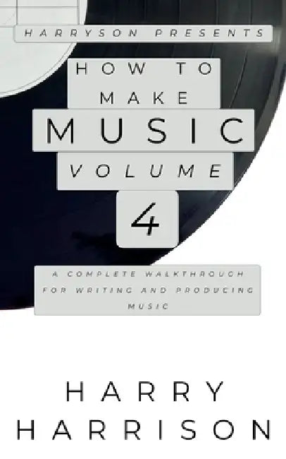 Harryson Presents How to Make Music: Volume 4: A Complete Walkthrough for Writing and Producing Music by Harry Harrison