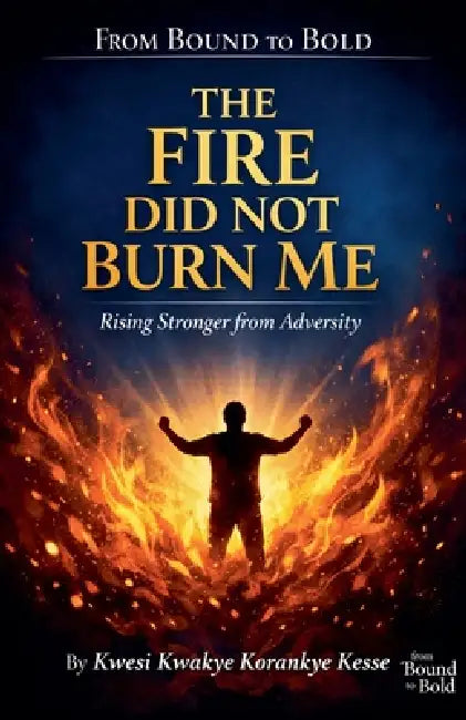 The Fire Did Not Burn Me: Rising Stronger from Adversity by Kwesi Kwakye Korankye Kesse
