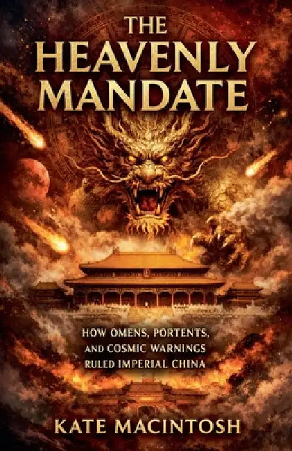 The Heavenly Mandate: How Omens, Portents, and Cosmic Warnings Ruled Imperial China by Kate Macintosh