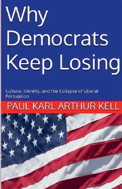 Why Democrats Keep Losing: Culture, Identity, and the Collapse of Liberal Persuasion by Paul Karl Arthur Kell