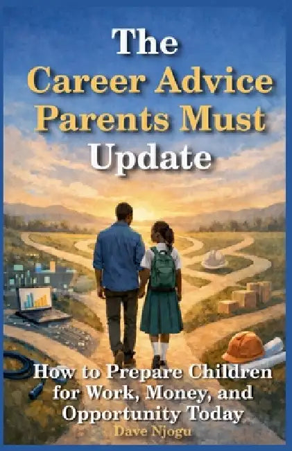 The Career Advice Parents Must Update: How to Prepare Children for Work, Money, and Opportunity Today by Dave Njogu