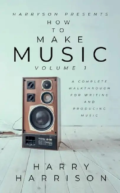 Harryson Presents How to Make Music: Volume 1: A Complete Walkthrough for Writing and Producing Music by Harry Harrison