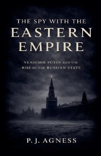 The Spy With the Eastern Empire: Vladimir Putin and the Rise of the Russian State by P. J. Agness