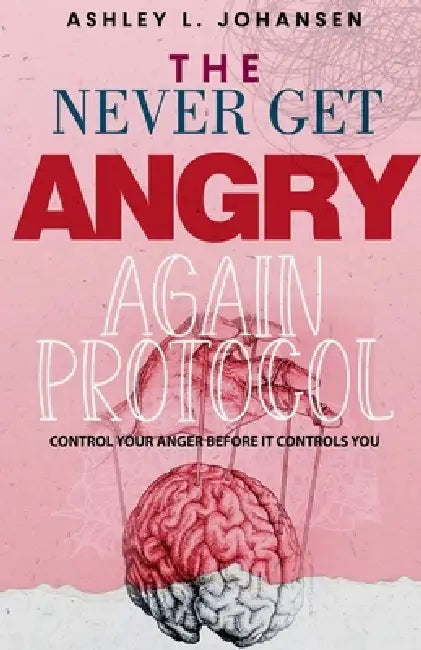 The Never Get Angry Again Protocol to Instantly Rewire Your Brain & Deactivate Anger Triggers by Ashley L. Johansen