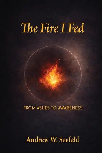 The Fire I Fed: From Ashes to Awareness: From Ashes to Awareness by Andrew W. Seefeld
