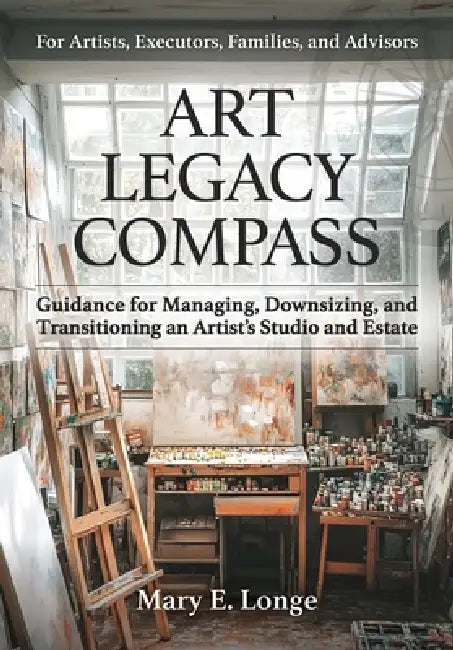 Art Legacy Compass: Guidance for Managing, Downsizing, and Transitioning an Artist's Studio and Estate by Mary E. Longe