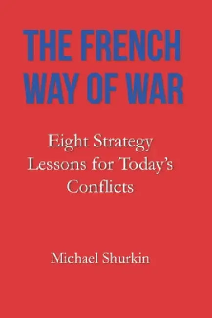The French Way of War: Eight Strategy Lessons for Today's Conflicts by Michael Shurkin