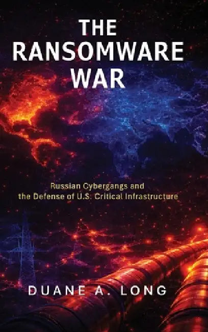 The Ransomware War: Russian Cybergangs and the Defense of U.S. Critical Infrastructure by Duane A. Long