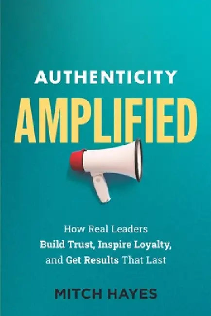 Authenticity Amplified: How Real Leaders Build Trust, Inspire Loyalty, and Get Results That Last by Mitch Hayes