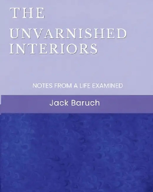 The Unvarnished Interiors: Notes from a Life Examined by Jack Baruch