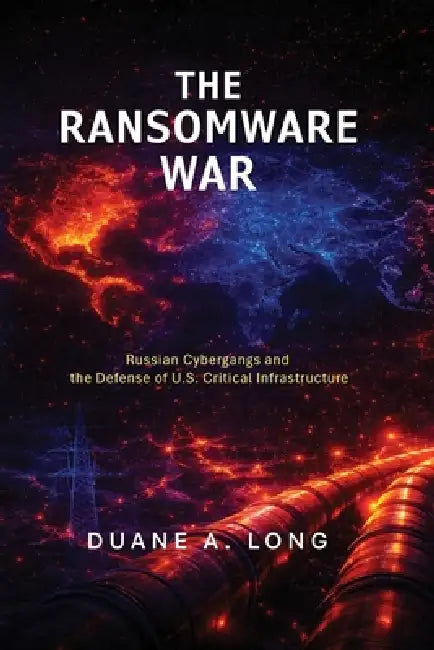 The Ransomware War: Russian Cybergangs and the Defense of U.S. Critical Infrastructure by Duane A. Long