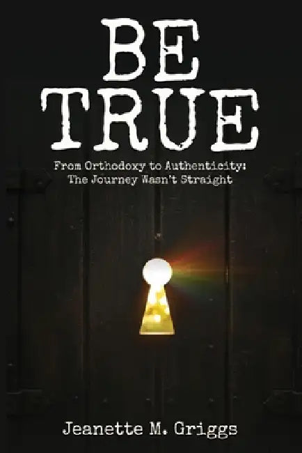 Be True: From Orthodoxy to Authenticity...The Journey Wasn't Straight by Jeanette M. Griggs