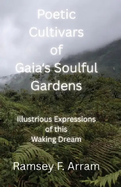 Poetic Cultivars of Gaia's Soulful Garden: Illustrious Expressions of This Waking Dream by Ramsey F. Arram