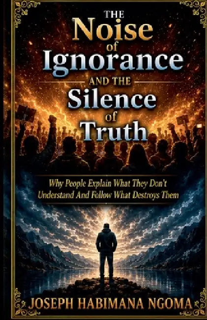 The Noise Of Ignorance And The Silence Of Truth Why People Explain What They Don't Understand And Follow What Destroys Them by Joseph Ngoma, Joseph Habimana Ngoma